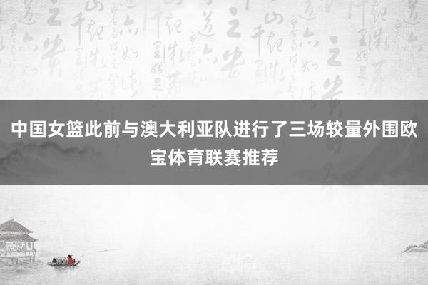 中国女篮此前与澳大利亚队进行了三场较量外围欧宝体育联赛推荐