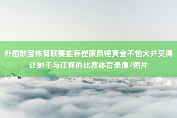 外围欧宝体育联赛推荐崔康熙锤真金不怕火并莫得让她干与任何的比赛体育录像/图片