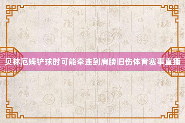 贝林厄姆铲球时可能牵连到肩膀旧伤体育赛事直播