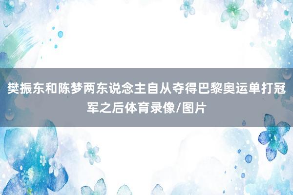 樊振东和陈梦两东说念主自从夺得巴黎奥运单打冠军之后体育录像/图片