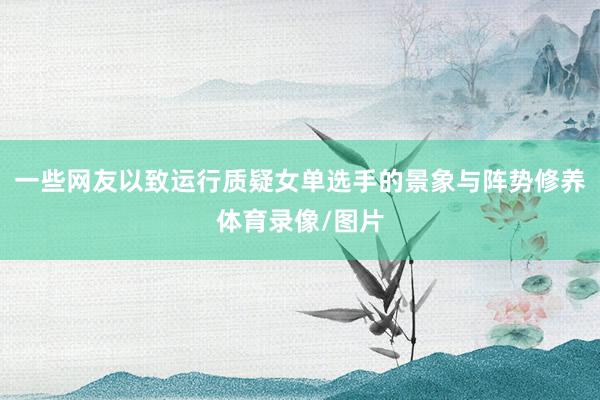 一些网友以致运行质疑女单选手的景象与阵势修养体育录像/图片