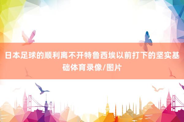 日本足球的顺利离不开特鲁西埃以前打下的坚实基础体育录像/图片