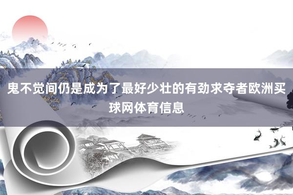 鬼不觉间仍是成为了最好少壮的有劲求夺者欧洲买球网体育信息