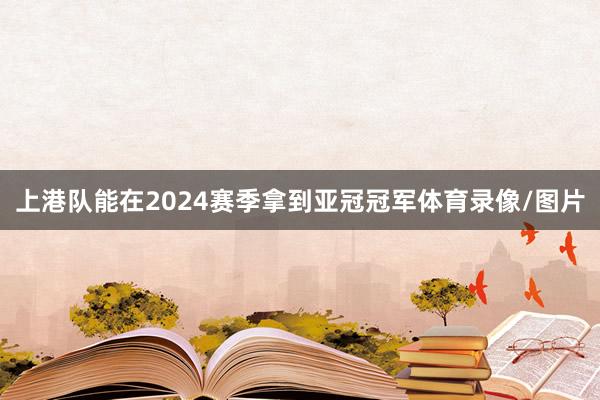 上港队能在2024赛季拿到亚冠冠军体育录像/图片