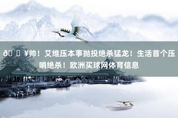 💥帅！艾维压本事抛投绝杀猛龙！生活首个压哨绝杀！欧洲买球网体育信息