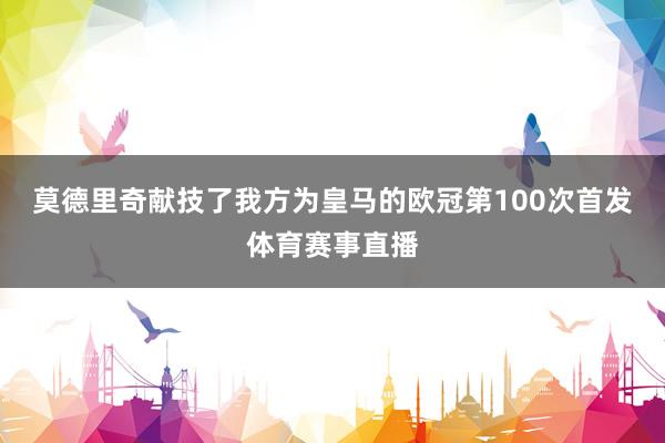 莫德里奇献技了我方为皇马的欧冠第100次首发体育赛事直播