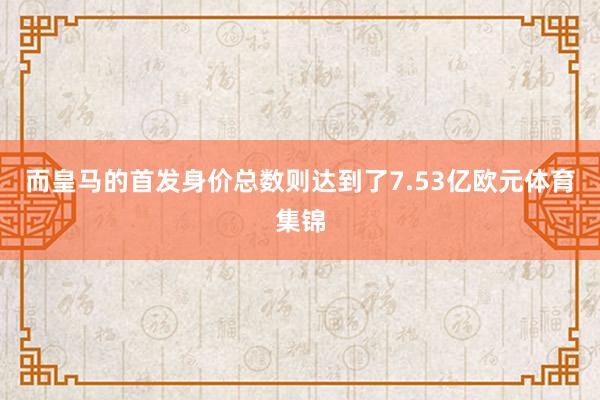 而皇马的首发身价总数则达到了7.53亿欧元体育集锦