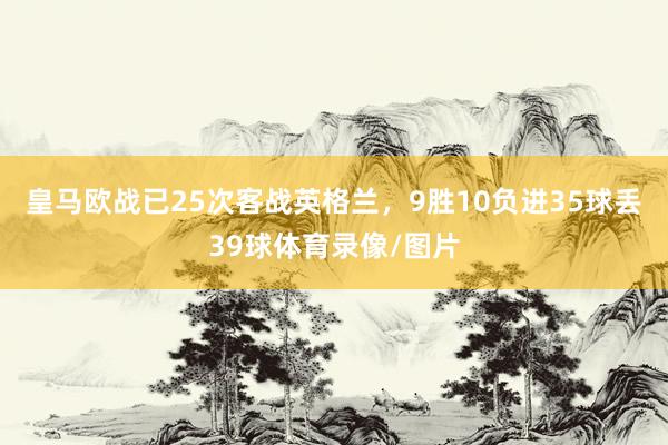 皇马欧战已25次客战英格兰，9胜10负进35球丢39球体育录像/图片