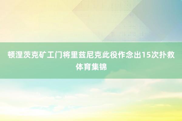 顿涅茨克矿工门将里兹尼克此役作念出15次扑救体育集锦