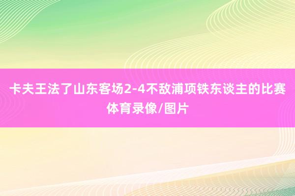 卡夫王法了山东客场2-4不敌浦项铁东谈主的比赛体育录像/图片