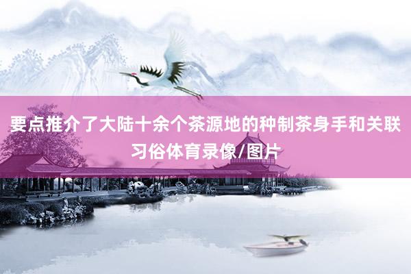 要点推介了大陆十余个茶源地的种制茶身手和关联习俗体育录像/图片