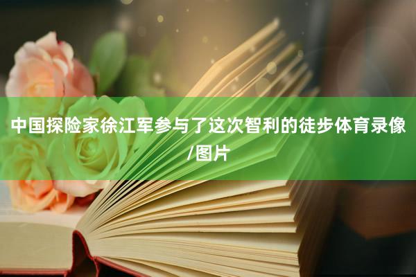 中国探险家徐江军参与了这次智利的徒步体育录像/图片