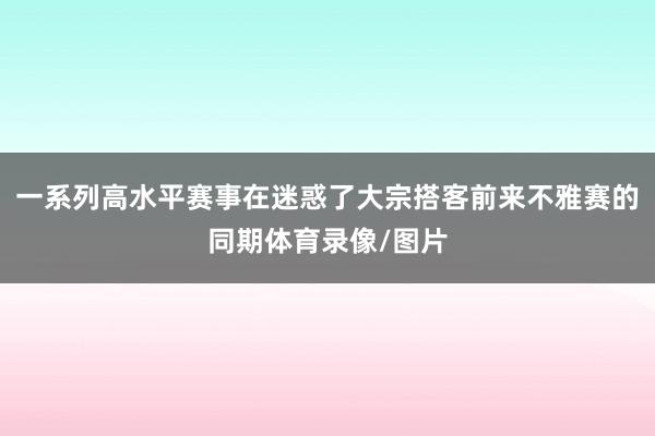 一系列高水平赛事在迷惑了大宗搭客前来不雅赛的同期体育录像/图片