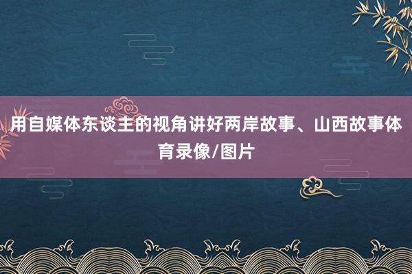 用自媒体东谈主的视角讲好两岸故事、山西故事体育录像/图片