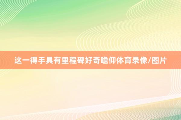 这一得手具有里程碑好奇瞻仰体育录像/图片