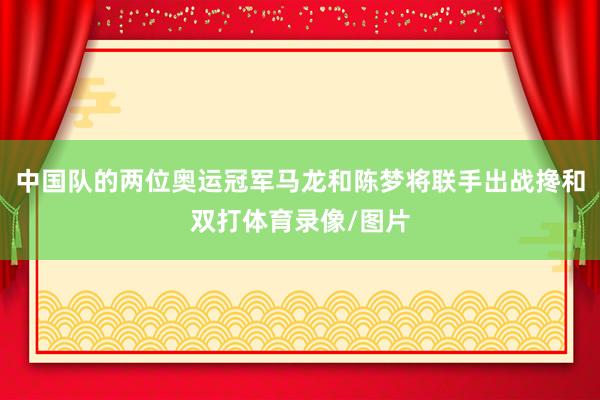 中国队的两位奥运冠军马龙和陈梦将联手出战搀和双打体育录像/图片