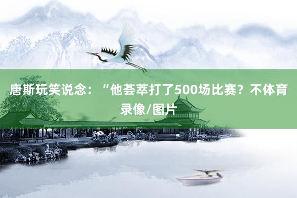 唐斯玩笑说念：“他荟萃打了500场比赛？不体育录像/图片