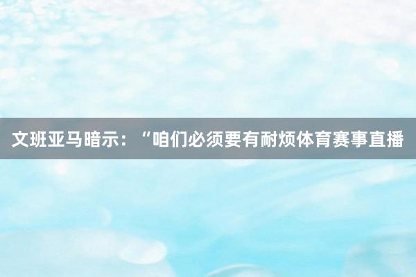 文班亚马暗示：“咱们必须要有耐烦体育赛事直播