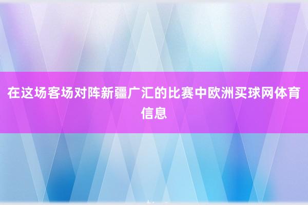 在这场客场对阵新疆广汇的比赛中欧洲买球网体育信息