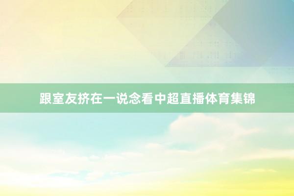 跟室友挤在一说念看中超直播体育集锦