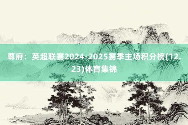 尊府：英超联赛2024-2025赛季主场积分榜(12.23)体育集锦