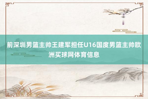 前深圳男篮主帅王建军担任U16国度男篮主帅欧洲买球网体育信息