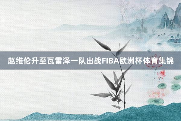 赵维伦升至瓦雷泽一队出战FIBA欧洲杯体育集锦