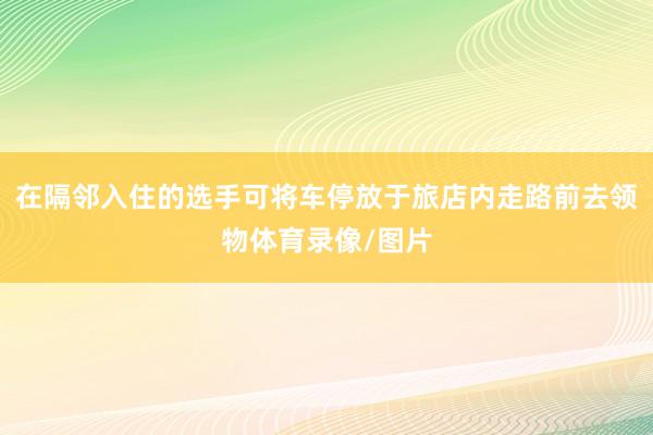 在隔邻入住的选手可将车停放于旅店内走路前去领物体育录像/图片