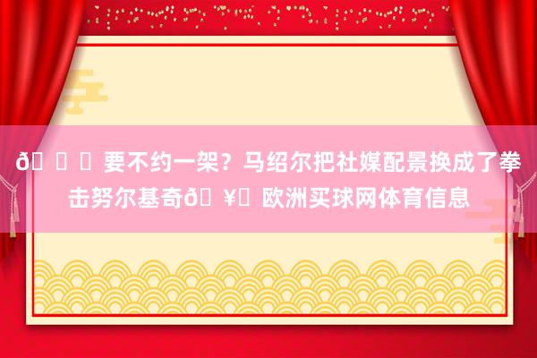 😂要不约一架？马绍尔把社媒配景换成了拳击努尔基奇🥊欧洲买球网体育信息