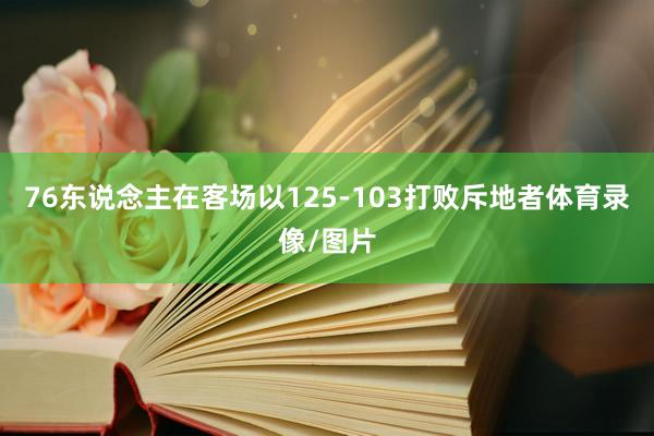 76东说念主在客场以125-103打败斥地者体育录像/图片